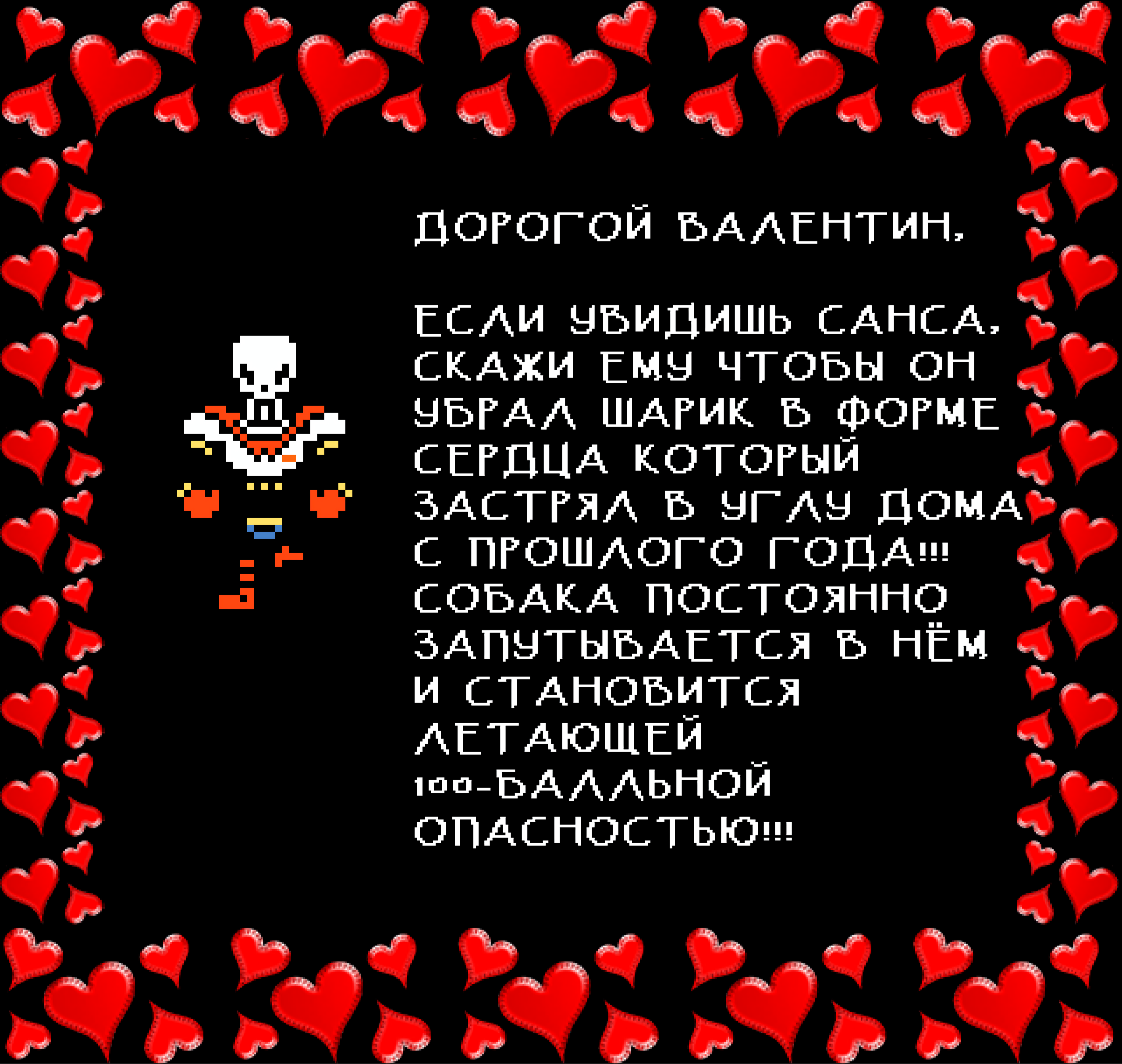 Papyrus: DEAR VALENTINE,

IF YOU SEE SANS, PLEASE TELL HIM TO TAKE DOWN THE HEART-SHAPED BALLOON STUCK IN THE CORNER OF THE HOUSE FROM LAST YEAR!!! A DOG KEEPS GETTING TIED UP IN IT AND BECOMING A FLOATING 100 POINT HAZARD!!!