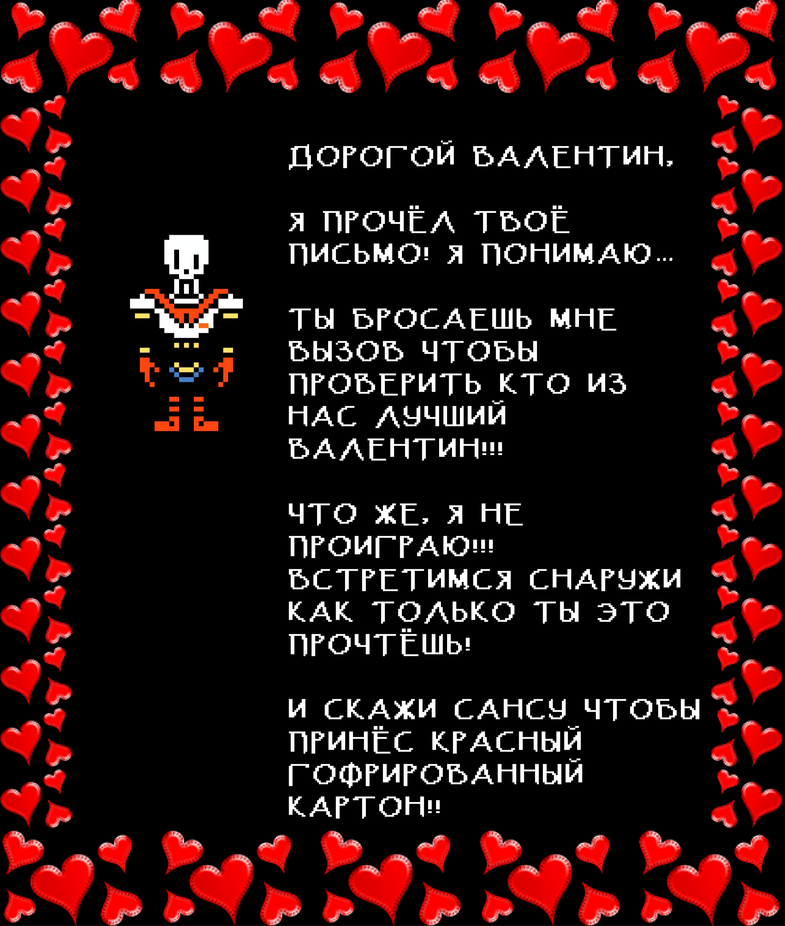 Papyrus: DEAR VALENTINE,

I READ YOUR LETTER! I UNDERSTAND…

YOU ARE CHALLENGING ME TO SEE WHO THE BEST VALENTINE IS!!!

WELL, I WON’T LOSE!!! MEET ME OUTSIDE AS SOON AS YOU READ THIS!

AND TELL SANS TO BRING THE RED FRILLY CONSTRUCTION PAPER!!