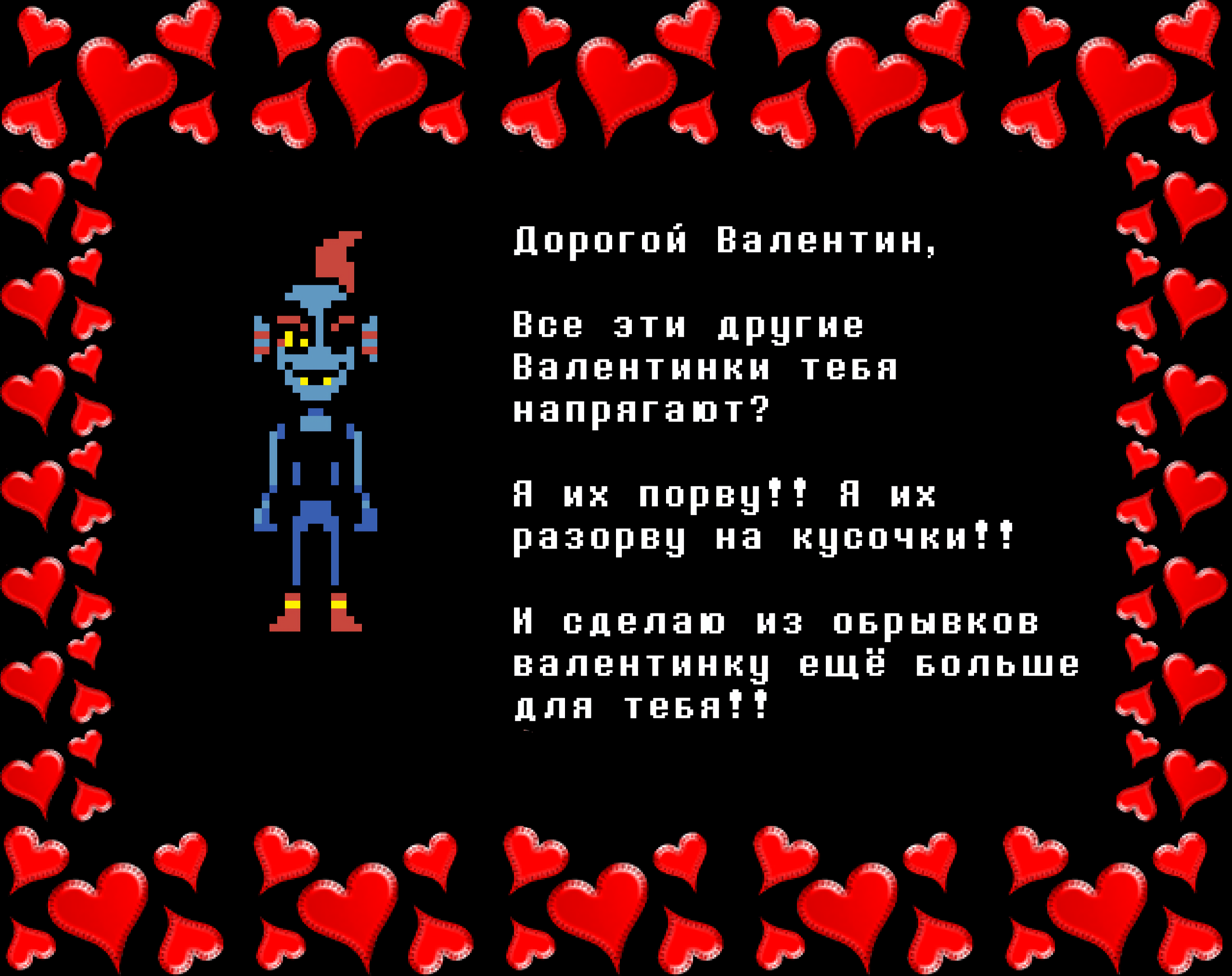 Undyne: Dear Valentine,

Are those other Valentines bothering you?

I’ll rip ‘em!! I’ll shred ‘em!!

And I’ll make you an even bigger Valentine with the scraps!!