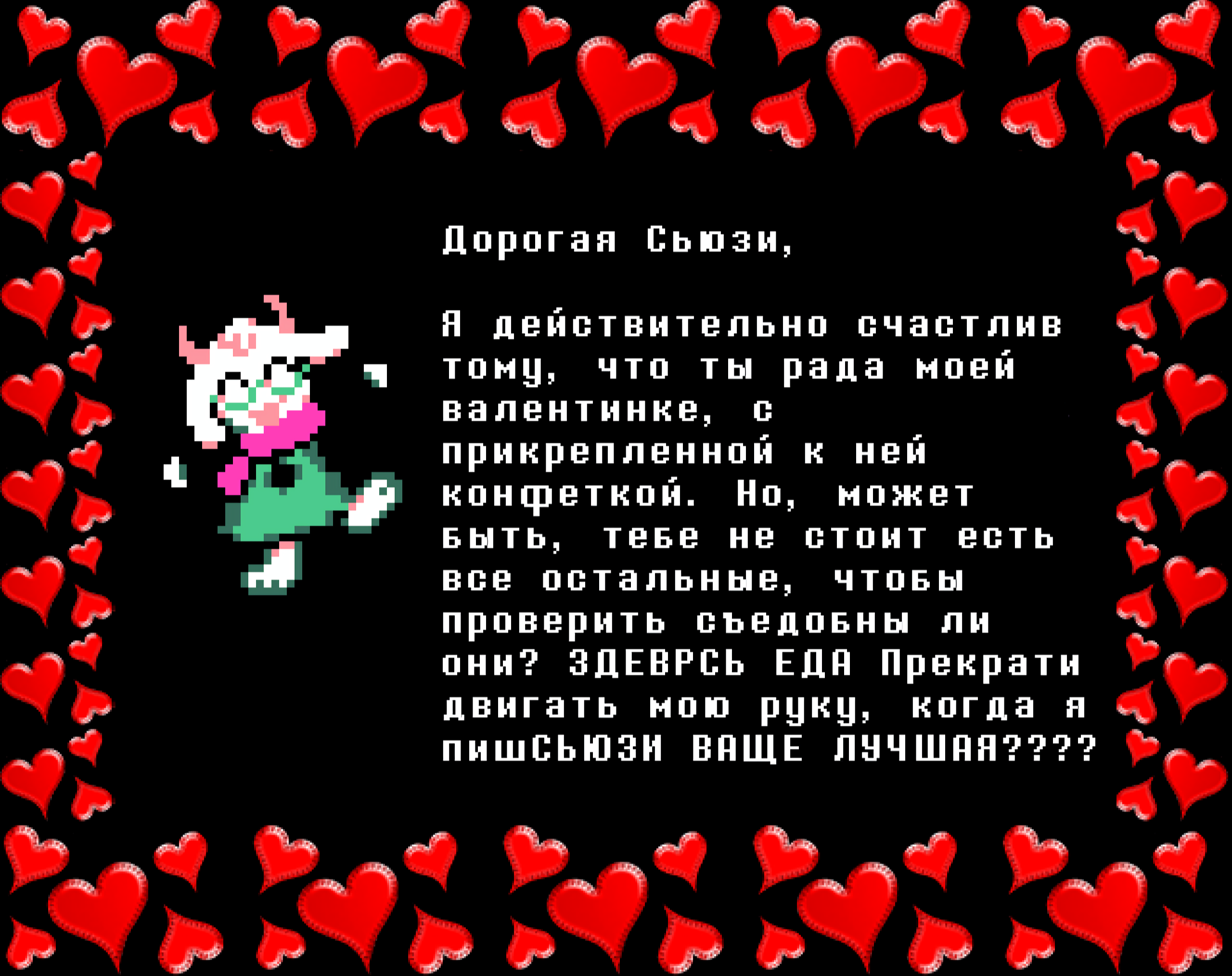 Ralsei: Dear Susie,

I’m really happy you enjoyed my Valentine’s card with the candy attached. But, maybe you don’t need to eat all of the other ones, to check if they’re food? THERYRE FOOD Stop moving my hand when I’m writinSUSIE DA BEST????